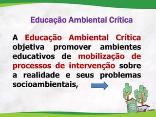 Educação Ambiental Crítica
A Educação Ambiental Crítica
objetiva promover ambientes
educativos de mobilização de
processos de intervenção sobre
a realidade e seus problemas
socioambientais,
 