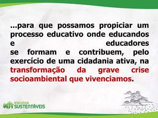 ...para que possamos propiciar um
processo educativo onde educandos
e educadores
se formam e contribuem, pelo
exercício de uma cidadania ativa, na
transformação da grave crise
socioambiental que vivenciamos.
 