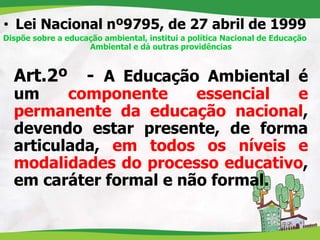 • Lei Nacional nº9795, de 27 abril de 1999
Dispõe sobre a educação ambiental, institui a política Nacional de Educação
Ambiental e dá outras providências
Art.2º - A Educação Ambiental é
um componente essencial e
permanente da educação nacional,
devendo estar presente, de forma
articulada, em todos os níveis e
modalidades do processo educativo,
em caráter formal e não formal.
 