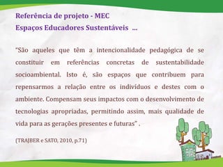 Referência de projeto - MEC
Espaços Educadores Sustentáveis …
“São aqueles que têm a intencionalidade pedagógica de se
constituir em referências concretas de sustentabilidade
socioambiental. Isto é, são espaços que contribuem para
repensarmos a relação entre os indivíduos e destes com o
ambiente. Compensam seus impactos com o desenvolvimento de
tecnologias apropriadas, permitindo assim, mais qualidade de
vida para as gerações presentes e futuras” .
(TRAJBER e SATO, 2010, p.71)
 