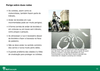 Perigo sobre duas rodas Os ciclistas, assim como os motociclistas, também fazem parte do trânsito. Andar de bicicleta em ruas movimentadas pode ser muito perigoso. A forma correta de andar de bicicleta é em ciclovias ou em locais sem trânsito, como praças e parques. Ao atravessar a rua é necessário descer da bicicleta e fazer a travessia na faixa de pedestre. Não se deve andar no sentido contrário dos carros e nunca muito perto deles. O grande problema das cidades é a falta de sinalização para proteger os ciclistas. Editora Abril/Planeta Sustentável Embora perigoso, a bicicleta é um meio de transporte que não polui, além de fazer bem para a saúde de quem pratica o ciclismo. A bicicleta desenhada em uma movimentada rua de São Paulo chama a atenção dos motoristas em relação à presença de ciclistas Porto Seguro 