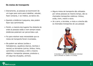 Diariamente, as pessoas se locomovem de um lugar para outro para trabalhar, estudar, fazer compras, ir ao médico, ao banco etc. Quando a distância é pequena, elas podem fazer isso caminhando. Porém, a maioria dos lugares fica distante de onde as pessoas estão e nem sempre essas distâncias poderiam ser percorridas a pé. Foi para resolver essa necessidade que os meios de transporte foram inventados. Ele podem ser aéreos (aviões e helicópteros), aquáticos (barcos, lanchas e navios) ou terrestres (carros, ônibus, trens, caminhões e bicicletas), e têm o mesmo objetivo: transportar pessoas, produtos e, em algumas situações, animais. Os meios de transporte Alguns meios de transporte são utilizados por várias pessoas ao mesmo tempo, são os chamados transportes coletivos: ônibus, avião, trem, metrô e navio. Já o carro, a bicicleta, a moto e a lancha são os chamados transportes de uso pessoal. A bicicleta é um meio de transporte individual que é utilizado na cidade e no campo StockDisc 