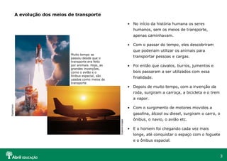 No início da história humana os seres humanos, sem os meios de transporte, apenas caminhavam. Com o passar do tempo, eles descobriram que poderiam utilizar os animais para transportar pessoas e cargas. Foi então que cavalos, burros, jumentos e bois passaram a ser utilizados com essa finalidade. Depois de muito tempo, com a invenção da roda, surgiram a carroça, a bicicleta e o trem a vapor. Com o surgimento de motores movidos a gasolina, álcool ou diesel, surgiram o carro, o ônibus, o navio, o avião etc. E o homem foi chegando cada vez mais longe, até conquistar o espaço com o foguete e o ônibus espacial. A evolução dos meios de transporte Muito tempo se passou desde que o transporte era feito por animais. Hoje, as grandes invenções, como o avião e o ônibus espacial, são usadas como meios de transporte DigitalVision  Eyewire Images  