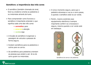 O semáforo (também chamado de sinal, farol ou sinaleiro) orienta os pedestres e os motoristas através de luzes. Para compreender como funciona o semáforo é importante entender o que significa cada uma das três cores: vermelho :  pare amarelo :  atenção verde :  siga Semáforo: a importância das três cores A função do semáforo é organizar a passagem de veículos e pessoas de forma segura. Existem semáforos para os pedestres e outros para os carros. Os semáforos para pedestres orientam as pessoas que andam a pé. Já os de carro guiam os motoristas. O único momento seguro, para que o pedestre atravesse a rua ou o carro passe, é quando o semáforo está na cor verde. Porém, mesmo existindo esse equipamento eletrônico é sempre importante conferir se a travessia é segura, mesmo quando a cor verde está em destaque. Extraídos do livro Estudos Sociais, Marina Nascimento e Souza, Editora Ática Semáforos de carros e de pedestres 