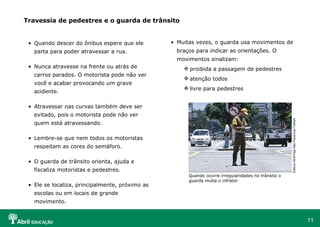 Muitas vezes, o guarda usa movimentos de braços para indicar as orientações. O movimentos sinalizam: proibida a passagem de pedestres atenção todos livre para pedestres Travessia de pedestres e o guarda de trânsito Quando descer do ônibus espere que ele parta para poder atravessar a rua. Nunca atravesse na frente ou atrás de carros parados. O motorista pode não ver você e acabar provocando um grave acidente. Atravessar nas curvas também deve ser evitado, pois o motorista pode não ver quem está atravessando.  Lembre-se que nem todos os motoristas respeitam as cores do semáforo. O guarda de trânsito orienta, ajuda e fiscaliza motoristas e pedestres. Ele se localiza, principalmente, próximo as escolas ou em locais de grande movimento. Editora Abril/Veja São Paulo/Leo Feltran  Quando ocorre irregularidades no trânsito o guarda multa o infrator 
