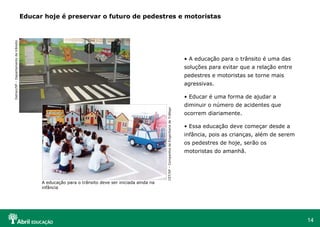 Educar hoje é preservar o futuro de pedestres e motoristas A educação para o trânsito é uma das soluções para evitar que a relação entre pedestres e motoristas se torne mais agressivas. Educar é uma forma de ajudar a diminuir o número de acidentes que ocorrem diariamente. Essa educação deve começar desde a infância, pois as crianças, além de serem os pedestres de hoje, serão os motoristas do amanhã. CET/SP – Companhia de Engenharia de Tráfego A educação para o trânsito deve ser iniciada ainda na infância Detran/SP – Departamento de trânsito 