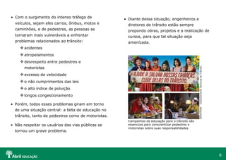 Com o surgimento do intenso tráfego de veículos, sejam eles carros, ônibus, motos e caminhões, e de pedestres, as pessoas se tornaram mais vulneráveis a enfrentar problemas relacionados ao trânsito: acidentes atropelamentos desrespeito entre pedestres e motoristas excesso de velocidade o não cumprimentos das leis o alto índice de poluição longos congestionamento Porém, todos esses problemas giram em torno de uma situação central: a falta de educação no trânsito, tanto de pedestres como de motoristas. Não respeitar os usuários das vias públicas se tornou um grave problema. Diante dessa situação, engenheiros e diretores de trânsito estão sempre propondo obras, projetos e a realização de cursos, para que tal situação seja amenizada.  Campanhas de educação para o trânsito são essenciais para conscientizar pedestres e motoristas sobre suas responsabilidades DENATRAN – Departamento Nacional de Trânsito 