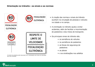 A criação das normas e sinais de trânsito auxiliam na circulação de pessoas e veículos na cidade e no campo. A orientação no trânsito ajuda a evitar acidentes, além de facilitar a movimentação de pedestres e dos meios de transporte. Os principais sinais de trânsito são: os semáforos de veículos os semáforos de pedestres as faixas de segurança de pedestres as placas e as sinalizações nos asfaltos Orientação no trânsito : os sinais e as normas Governo Federal/Senado O número de acidentes está relacionado com o desrespeito aos limites de velocidade das ruas e estradas 
