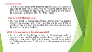 2. dichotomous scale
 is a two-point scale that presents options that are absolutely
opposite to each other. This type of response option does not
give the respondent an opportunity to be neutral on his answer
to a question. Examples: Yes - No. True - False
Why use a dichotomous scale?
 They are great for factual reporting: as there's only two possible
answers to analyze and report on. It's either one thing or
another. They are short and simple: this makes it quick and easy
to analyze your data findings

What is the purpose of a dichotomous scale?
 As a result of its binary layout, a dichotomous scale is
used when you need to gather precise data in research. In such
situations, any answer that is indifferent, neutral, or described
as “sitting on the fence” will not serve the purpose of the data
collection
 