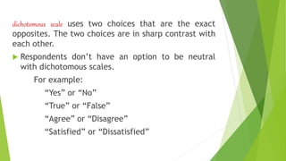 dichotomous scale uses two choices that are the exact
opposites. The two choices are in sharp contrast with
each other.
 Respondents don’t have an option to be neutral
with dichotomous scales.
For example:
“Yes” or “No”
“True” or “False”
“Agree” or “Disagree”
“Satisfied” or “Dissatisfied”
 