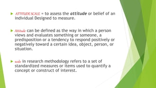  ATTITUDE SCALE = to assess the attitude or belief of an
individual Designed to measure.
 Attitude can be defined as the way in which a person
views and evaluates something or someone, a
predisposition or a tendency to respond positively or
negatively toward a certain idea, object, person, or
situation.
 scale in research methodology refers to a set of
standardized measures or items used to quantify a
concept or construct of interest.
 