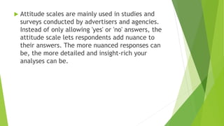  Attitude scales are mainly used in studies and
surveys conducted by advertisers and agencies.
Instead of only allowing 'yes' or 'no' answers, the
attitude scale lets respondents add nuance to
their answers. The more nuanced responses can
be, the more detailed and insight-rich your
analyses can be.
 