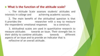  What is the function of the attitude scale?
1. The Attitude Scale assesses students' attitudes and
interests in college and achieving academic success.
2. The main benefit of the attitudinal question is that
it provides the researcher with a way to measure
the respondents' emotional responses to a construct.
3. Attitudinal scales are used in quantitative research to
measure attitudes towards an issue. Their strength lies in
their ability to combine attitudes towards different
aspects of an issue and to provide an indicator that is
reflective of an overall attitude.
 