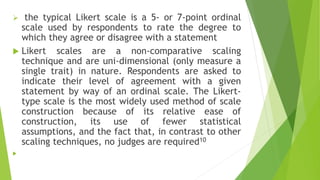  the typical Likert scale is a 5- or 7-point ordinal
scale used by respondents to rate the degree to
which they agree or disagree with a statement
 Likert scales are a non‐comparative scaling
technique and are uni-dimensional (only measure a
single trait) in nature. Respondents are asked to
indicate their level of agreement with a given
statement by way of an ordinal scale. The Likert-
type scale is the most widely used method of scale
construction because of its relative ease of
construction, its use of fewer statistical
assumptions, and the fact that, in contrast to other
scaling techniques, no judges are required10

 