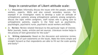Steps in construction of Likert attitude scale:
 1.) Discussion: Informally discuss the issues with the people, extension
workers, experts, NGOs and also consult secondary sources. For
example if an investigator wants to develop a scale on attitude of
schizophrenic patients among schizophrenic patients among caregivers,
discuss the topic within caregivers, staff nurses who is giving care to
schizophrenic patients, experts in the field such as psychiatrist,
psychologist, psychiatric nurse, psychiatric social workers and NGOs.
 2) Review: Review related literature to the particular topic of interest.
Refer journals, books, articles and net sources. Literature review helps in
the process of item generation for the scale11
 3) Writing statements: Based on the discussion and extensive review,
collect a set of such statements on the issues. Make the items simple and
straight forward so that respondents are able to fill out the scale quickly
and easily12
 