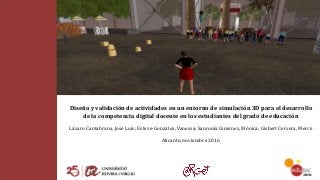 Diseño	y	validación	de	actividades	en	un	entorno	de	simulación	3D	para	el	desarrollo	
de	la	competencia	digital	docente	en	los	estudiantes	del	grado	de	educación	
Lázaro	Cantabrana,	José	Luis;	Esteve-González,	Vanessa;	Sanromà	Giménez,	Mònica;	Gisbert	Cervera,	Mercè
Alicante,	noviembre	2016
 