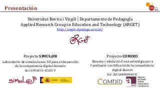 Presentación
Universitat	Rovira	i	Virgili│Departamento	de	Pedagogía
Applied	Research	Group	in	Education	and	Technology	(ARGET)
http://arget-dpedago.urv.cat/
Proyecto	SIMUL@B
Laboratorio	de	simulaciones	3D	para	el	desarrollo	
de	la	competencia	digital	docente
Ref.	EDU2013-42223-P
Proyecto	COMDID	
Disseny i	validació d’una estratègia per	a	
l’avaluació i	certificació de	la	competència
digital	docent
Ref.	2015ARMIF00035
 