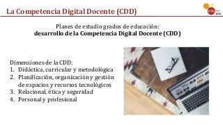 La	Competencia	Digital	Docente	(CDD)
Planes	de	estudio	grados	de	educación:	
desarrollo	de	la	Competencia	Digital	Docente	(CDD)
Dimensiones	de	la	CDD:
1. Didáctica,	curricular	y	metodológica
2. Planificación,	organización	y	gestión	
de	espacios	y	recursos	tecnológicos
3. Relacional,	ética	y	seguridad
4. Personal	y	profesional
 