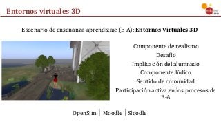Entornos	virtuales	3D
Componente	de	realismo
Desafío
Implicación	del	alumnado
Componente	lúdico
Sentido	de	comunidad
Participación	activa	en	los	procesos	de	
E-A
Escenario	de	enseñanza-aprendizaje	(E-A):	Entornos	Virtuales	3D
OpenSim	│	Moodle	│Sloodle
 