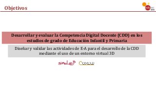 Diseñar	y	validar	las	actividades	de	E-A	para	el	desarrollo	de	la	CDD	
mediante	el	uso	de	un	entorno	virtual	3D
Objetivos
Desarrollar	y	evaluar	la	Competencia	Digital	Docente	(CDD)	en	los	
estudios	de	grado	de	Educación	Infantil	y	Primaria
Diseñar	y	validar	las	actividades	de	E-A	para	el	desarrollo	de	la	CDD	
mediante	el	uso	de	un	entorno	virtual	3D
 