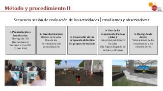 Método	y	procedimiento	II
1.Presentación	e	
instalación:
Navegador	3D	
(Imprudence)
Entorno	virtual	3D	
(Open	Sim)
2.	Familiarización:
Diseño	del	avatar	
Uso	de	las	
herramientas	de	
comunicación
3.	Desarrollo	de	las	
propuesta	didáctica	
en	grupos	de	trabajo
4.	Uso	de	los	
espacios	de	trabajo	
(islas):
Isla	principal:	Centro	
Escolar
Isla	Ágora:	Espacio	de	
debate	y	difusión	
5.	Recogida	de	
datos:
Valoraciones	de	los		
estudiantes	y	los	
observadores
Secuencia	sesión	de	evaluación	de	las	actividades│estudiantes	y	observadores
 