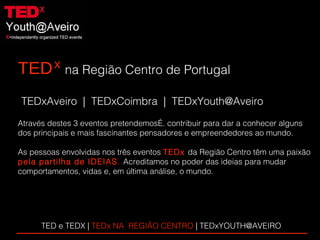 TED   na Região Centro de Portugal TEDxAveiro  |  TEDxCoimbra  |  [email_address] Através destes 3 eventos pretendemos…. contribuir para dar a conhecer alguns  dos principais e mais fascinantes pensadores e empreendedores ao mundo. As pessoas envolvidas nos três eventos   TEDx   da Região Centro têm uma paixão pela partilha de IDEIAS .  Acreditamos no poder das ideias para mudar  comportamentos, vidas e, em última análise, o mundo. x TED e TEDX |  TEDx NA  REGIÃO CENTRO  | TEDxYOUTH@AVEIRO  