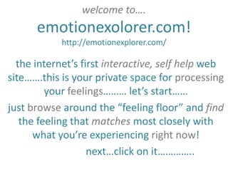 welcome to….
      emotionexolorer.com!
            http://emotionexplorer.com/

  the internet’s first interactive, self help web
site…….this is your private space for processing
         your feelings……… let’s start……
just browse around the “feeling floor” and find
   the feeling that matches most closely with
      what you’re experiencing right now!
                   next…click on it…………..
 
