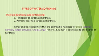 TYPES OF WATER SOFTENING
There are two types used for following
1. Temporary or carbonate hardness.
2. Permanent or non-carbonate hardness.
It may also be recalled here that the permissible hardness for public supplies
normally ranges between 75 to 115 mg/I (where 14.25 mg/l is equivalent to one degree of
hardness)
 