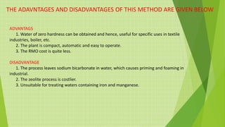 THE ADAVNTAGES AND DISADVANTAGES OF THIS METHOD ARE GIVEN BELOW
ADVANTAGS
1. Water of zero hardness can be obtained and hence, useful for specific uses in textile
industries, boiler, etc.
2. The plant is compact, automatic and easy to operate.
3. The RMO cost is quite less.
DISADVANTAGE
1. The process leaves sodium bicarbonate in water, which causes priming and foaming in
industrial.
2. The zeolite process is costlier.
3. Unsuitable for treating waters containing iron and manganese.
 