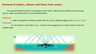 Removal of Colours, Odours and Tastes from waters
The special treatments which may be given to the water under special conditions for removing
colours, tastes and odours from it, are described below :
AERATION :
1. water is brought in intimate contact with air, so as to absorb oxygen and to remove carbon
dioxide gas.
2. it also helps in removing H2S gas, and iron and manganese to a certain extend, from the
treated water.
 