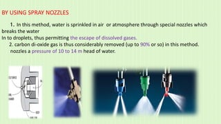 BY USING SPRAY NOZZLES
1. In this method, water is sprinkled in air or atmosphere through special nozzles which
breaks the water
In to droplets, thus permitting the escape of dissolved gases.
2. carbon di-oxide gas is thus considerably removed (up to 90% or so) in this method.
nozzles a pressure of 10 to 14 m head of water.
 
