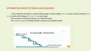 BY PERMITING WATER TO TRICKIL OVER CASCADES :
In this method, the water is made to fall through a certain height (1to 3 m) over a series of steps (three
to ten) with a fall of about 0.15 to 0.3 m in each step.
The structure so formed is known as a freefall aerator.
The simplest type of a freefall aerator is known as a freefall aerator.
 