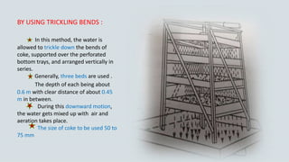 BY USING TRICKLING BENDS :
In this method, the water is
allowed to trickle down the bends of
coke, supported over the perforated
bottom trays, and arranged vertically in
series.
Generally, three beds are used .
The depth of each being about
0.6 m with clear distance of about 0.45
m in between.
During this downward motion,
the water gets mixed up with air and
aeration takes place.
The size of coke to be used 50 to
75 mm
 