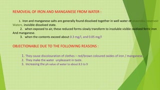 REMOVEAL OF IRON AND MANGANESE FROM WATER :
1. Iron and manganese salts are generally found dissolved together in well water or anaerobic reservoir
Waters, invisible dissolved state.
2. when exposed to air, these reduced forms slowly transform to insoluble visible oxidized ferric iron
And manganese.
3. when the contents exceed about 0.3 mg/l, and 0.05 mg/l
OBJECTIONABLE DUE TO THE FOLLOWING REASONS :
1. They cause discolouration of clothes – red/brown coloured oxides of iron / manganese.
2. They make the water unpleasant in taste.
3. Increasing the ph value of water to about 8.5 to 9
 