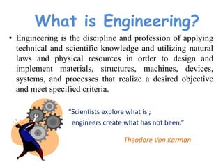 What is Engineering?
• Engineering is the discipline and profession of applying
technical and scientific knowledge and utilizing natural
laws and physical resources in order to design and
implement materials, structures, machines, devices,
systems, and processes that realize a desired objective
and meet specified criteria.
“Scientists explore what is ;
engineers create what has not been.”
Theodore Von Karman
 