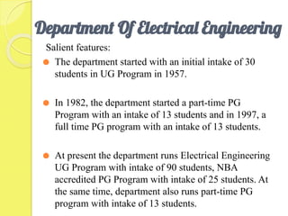 Department Of Electrical Engineering
Salient features:
⚫ The department started with an initial intake of 30
students in UG Program in 1957.
⚫ In 1982, the department started a part-time PG
Program with an intake of 13 students and in 1997, a
full time PG program with an intake of 13 students.
⚫ At present the department runs Electrical Engineering
UG Program with intake of 90 students, NBA
accredited PG Program with intake of 25 students. At
the same time, department also runs part-time PG
program with intake of 13 students.
 