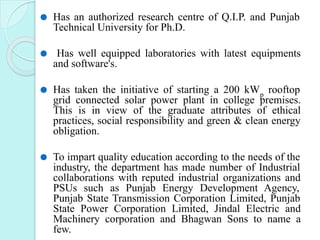 ⚫ Has an authorized research centre of Q.I.P. and Punjab
Technical University for Ph.D.
⚫ Has well equipped laboratories with latest equipments
and software's.
⚫ Has taken the initiative of starting a 200 kWp
rooftop
grid connected solar power plant in college premises.
This is in view of the graduate attributes of ethical
practices, social responsibility and green & clean energy
obligation.
⚫ To impart quality education according to the needs of the
industry, the department has made number of Industrial
collaborations with reputed industrial organizations and
PSUs such as Punjab Energy Development Agency,
Punjab State Transmission Corporation Limited, Punjab
State Power Corporation Limited, Jindal Electric and
Machinery corporation and Bhagwan Sons to name a
few.
 