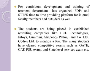 ⚫ For continuous development and training of
teachers, department has organized FDPs and
STTPS time to time providing platform for internal
faculty members and outsiders as well.
⚫ The students are being placed in established
recruiting companies like HCL Technologies,
Infoys, Cummins, Shapoorji Pallonji and Co. Ltd.,
Godrej Ltd. to mention a few. The many students
have cleared competitive exams such as GATE,
CAT, PSU exams and State level services exam etc.
 