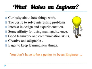 What Makes an Engineer?
Curiosity about how things work.
The desire to solve interesting problems.
Interest in design and experimentation.
Some affinity for using math and science.
Good teamwork and communication skills.
Creative and adaptable .
Eager to keep learning new things.
You don’t have to be a genius to be an Engineer…
 