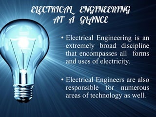 ELECTRICAL ENGINEERING
AT A GLANCE
• Electrical Engineering is an
extremely broad discipline
that encompasses all forms
and uses of electricity.
• Electrical Engineers are also
responsible for numerous
areas of technology as well.
 
