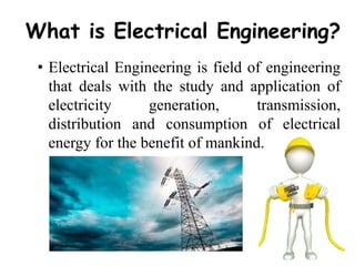 What is Electrical Engineering?
• Electrical Engineering is field of engineering
that deals with the study and application of
electricity generation, transmission,
distribution and consumption of electrical
energy for the benefit of mankind.
 