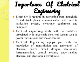 Importance Of Electrical
Engineering
⚫ Electricity is required in everything from household
to industrial plants, communication and satellite
navigation system, electronic equipment and
computer.
⚫ Electrical engineering deals with the problems
associated with large scale electrical system such as
power transmission and motor control.
⚫ Electrical Engineering equips you with the
knowledge of transmission and generation of
electrical power, circuit designs, electronics,
instrumentation, control system, understanding
electrical and electronic networks etc.
 