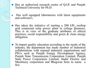 ⚫ Has an authorized research centre of Q.I.P. and Punjab
Technical University for Ph.D.
⚫ Has well equipped laboratories with latest equipments
and software's.
⚫ Has taken the initiative of starting a 200 kWp rooftop
grid connected solar power plant in college premises.
This is in view of the graduate attributes of ethical
practices, social responsibility and green & clean energy
obligation.
⚫ To impart quality education according to the needs of the
industry, the department has made number of Industrial
collaborations with reputed industrial organizations and
PSUs such as Punjab Energy Development Agency,
Punjab State Transmission Corporation Limited, Punjab
State Power Corporation Limited, Jindal Electric and
Machinery corporation and Bhagwan Sons to name a
few.
 