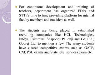 ⚫ For continuous development and training of
teachers, department has organized FDPs and
STTPS time to time providing platform for internal
faculty members and outsiders as well.
⚫ The students are being placed in established
recruiting companies like HCL Technologies,
Infoys, Cummins, Shapoorji Pallonji and Co. Ltd.,
Godrej Ltd. to mention a few. The many students
have cleared competitive exams such as GATE,
CAT, PSU exams and State level services exam etc.
 