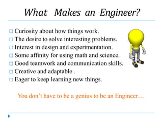 What Makes an Engineer?
□ Curiosity about how things work.
□ The desire to solve interesting problems.
□ Interest in design and experimentation.
□ Some affinity for using math and science.
□ Good teamwork and communication skills.
□ Creative and adaptable .
□ Eager to keep learning new things.
You don’t have to be a genius to be an Engineer…
 