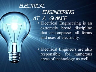 ELECTRICAL
ENGINEERING
AT A GLANCE
• Electrical Engineering is an
extremely broad discipline
that encompasses all forms
and uses of electricity.
• Electrical Engineers are also
responsible for numerous
areas of technology as well.
 