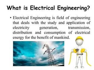 What is Electrical Engineering?
• Electrical Engineering is field of engineering
that deals with the study and application of
electricity generation, transmission,
distribution and consumption of electrical
energy for the benefit of mankind.
 