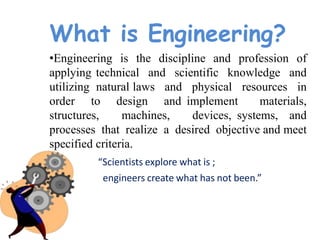 What is Engineering?
•Engineering is the discipline and profession of
applying technical and scientific knowledge and
utilizing natural laws and physical resources in
order to design and implement materials,
structures, machines, devices, systems, and
processes that realize a desired objective and meet
specified criteria.
“Scientists explore what is ;
engineers create what has not been.”
 