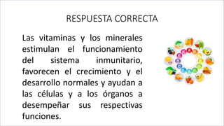 .
RESPUESTA CORRECTA
Las vitaminas y los minerales
estimulan el funcionamiento
del sistema inmunitario,
favorecen el crecimiento y el
desarrollo normales y ayudan a
las células y a los órganos a
desempeñar sus respectivas
funciones.
 