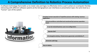 A Comprehensive Definition to Robotics Process Automation
A software technology that enable us to create rules and logics to effectively mimic a user's action on a computer thereby
interacting with different software systems at the GUI (graphical user interface) or presentation layer, the same level as a
“human” user of the system.
Emulates human execution of repetitive process with existing business
application.
Virtual workforce controlled and monitored by business operation
team.
It can be trained business users via configuration.
Operate 24x7
Sit alongside existing infrastructure governed, controlled by IT.
Generate audit logs.
Easy to deploy.
5
 